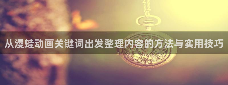 动漫18涩涩动漫人物:从漫蛙动画关键词出发整理内容的方法与实用技巧